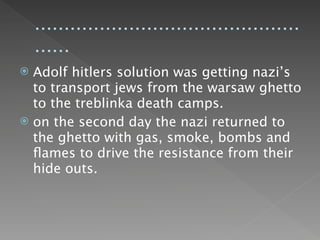 .............................................
    ......
 Adolf hitlers solution was getting nazi’s
  to transport jews from the warsaw ghetto
  to the treblinka death camps.
 on the second day the nazi returned to
  the ghetto with gas, smoke, bombs and
  ﬂames to drive the resistance from their
  hide outs.
 