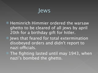 Jews

 Heminrich Himmier ordered the warsaw
  ghetto to be cleared of all jews by april
  20th for a birthday gift for hitler.
 Jews that feared for total extermination
  disobeyed orders and didn't report to
  nazi officials.
 The ﬁghting lasted until may 1943, when
  nazi’s bombed the ghetto.
 