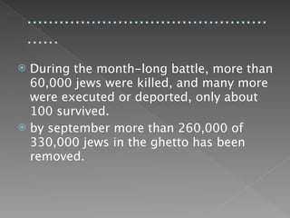 .............................................
    ......
 During the month-long battle, more than
  60,000 jews were killed, and many more
  were executed or deported, only about
  100 survived.
 by september more than 260,000 of
  330,000 jews in the ghetto has been
  removed.
 