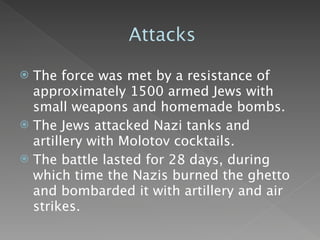Attacks

 The force was met by a resistance of
  approximately 1500 armed Jews with
  small weapons and homemade bombs.
 The Jews attacked Nazi tanks and
  artillery with Molotov cocktails.
 The battle lasted for 28 days, during
  which time the Nazis burned the ghetto
  and bombarded it with artillery and air
  strikes.
 
