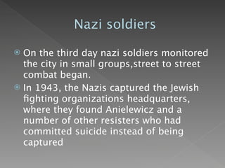 Nazi soldiers

 On the third day nazi soldiers monitored
  the city in small groups,street to street
  combat began.
 In 1943, the Nazis captured the Jewish
  ﬁghting organizations headquarters,
  where they found Anielewicz and a
  number of other resisters who had
  committed suicide instead of being
  captured
 