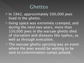 Ghettos
 In 1942, approximately 500,000 jews
  lived in the ghetto.
 living space was extremely cramped, and
  during the next two years, more than
  150,000 jews in the warsaw ghetto died
  of starvation and diseases like typhus, as
  well as through execution.
 The warsaw ghetto uprising was an event
  where the jews would be waiting to be
  sent to extermination camps poland.
 