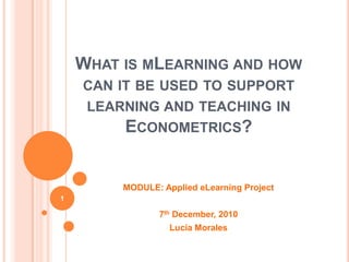 What is mLearning and how can it be used to support learning and teaching in Econometrics?,[object Object],MODULE: Applied eLearning Project,[object Object],7th December, 2010,[object Object],Lucía Morales,[object Object],1,[object Object]