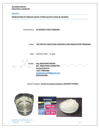 WALAKIRA BRUNO
INDUSTRIAL CHEMISTRY.
MANDELA ENTERPRISES LTD
QUALITY l VALUE. pg. 0
PROJECT:
PRODUCTION OF SODIUM LAURYL ETHER SULFATE (SLES) IN UGANDA.
Submitted to: TO WHOM IT MAY CONCERN.
Under: THE PRIVATE INDUSTRIAL RESEARCH AND INNOVATION PROGRAM.
Date: AUGUST, 2021 - to date
Author: Eng: WALAKIRA BRUNO
BSc. INDUSTRIAL CHEMISTRY.
Kampala District
+256 770833485
walakirabruno70@gmail.com
(RESEAECHER)
Report Category: Research project proposal. (CONCEPT PAPER)
 