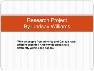 •Why do people from America and Canada have
different accents? And why do people talk
differently within each nation?
Research Project
By Lindsay Williams
 