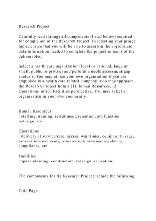 Research Project
Carefully read through all components (listed below) required
for completion of the Research Project. In selecting your project
topic, ensure that you will be able to ascertain the appropriate
data/information needed to complete the project in terms of the
deliverables.
Select a health care organization (local or national, large or
small, public or private) and perform a needs assessment/gap
analysis. You may utilize your own organization if you are
employed in a health care related company. You may approach
the Research Project from a (1) Human Resources, (2)
Operations, or (3) Facilities perspective. You may select an
organization in your own community.
Human Resources
: staffing, training, recruitment, retention, job function
redesign, etc.
Operations
: delivery of service/care, access, wait times, equipment usage,
process improvements, resource optimization, regulatory
compliance, etc.
Facilities
: space planning, construction, redesign, relocation.
The components for the Research Project include the following:
Title Page
 