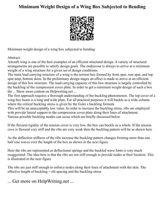 Minimum Weight Design of a Wing Box Subjected to Bending
Minimum weight design of a wing box subjected to bending
Abstract:
Aircraft wing is one of the best examples of an efficient structural design. A variety of structural
arrangements are possible to satisfy design goals. The endeavour is always to arrive at a minimum
weight of a wing structure for a given set of design conditions.
The main load carrying structure of a wing is the torsion box formed by front spar, rear spar, and top
spar amp; bottom skins. In the preliminary design stages an effect is made to arrive at an efficient
design of this box structure. The load carrying capacity of this box structure is largely controlled by
the buckling of the compression cover plate. In order to get a minimum weight design of such a box
the ... Show more content on Helpwriting.net ...
The first approach requires a thorough understanding of the buckling phenomenon. The top cover of a
wing box beam is a long and wide plate. For all practical purposes it will buckle as a wide column
where the critical buckling stress is given by the Euler s buckling formula
This will be an unacceptably low value. In order to increase the buckling stress, ribs are employed
with provide lateral support to the compression cover plate along their lines of attachment.
Various possible buckling modes can occur which are briefly discussed below
If the flexural rigidity of the tension cover is very low, the box can buckle as a whole. If the tension
cove is flexural very stiff and the ribs are very weak then the buckling pattern will be as shown here
As the deflection stiffness of the ribs increase the buckling pattern changes forming more than one
half sine waves over the length of the box as shown in the next figure
Here the ribs are represented as deflectional springs and the buckled wave form is very much
exaggerated. The idea here is that the ribs are not stiff enough to provide nodes at their location. This
is illustrated in the next figure
The ribs are just stiff enough to enforce nodes along their lines of attachment with the skin. The
effective length of buckling = rib spacing and the buckling stress
... Get more on HelpWriting.net ...
 