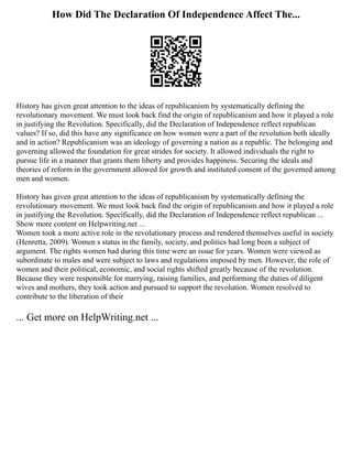 How Did The Declaration Of Independence Affect The...
History has given great attention to the ideas of republicanism by systematically defining the
revolutionary movement. We must look back find the origin of republicanism and how it played a role
in justifying the Revolution. Specifically, did the Declaration of Independence reflect republican
values? If so, did this have any significance on how women were a part of the revolution both ideally
and in action? Republicanism was an ideology of governing a nation as a republic. The belonging and
governing allowed the foundation for great strides for society. It allowed individuals the right to
pursue life in a manner that grants them liberty and provides happiness. Securing the ideals and
theories of reform in the government allowed for growth and instituted consent of the governed among
men and women.
History has given great attention to the ideas of republicanism by systematically defining the
revolutionary movement. We must look back find the origin of republicanism and how it played a role
in justifying the Revolution. Specifically, did the Declaration of Independence reflect republican ...
Show more content on Helpwriting.net ...
Women took a more active role in the revolutionary process and rendered themselves useful in society
(Henretta, 2009). Women s status in the family, society, and politics had long been a subject of
argument. The rights women had during this time were an issue for years. Women were viewed as
subordinate to males and were subject to laws and regulations imposed by men. However, the role of
women and their political, economic, and social rights shifted greatly because of the revolution.
Because they were responsible for marrying, raising families, and performing the duties of diligent
wives and mothers, they took action and pursued to support the revolution. Women resolved to
contribute to the liberation of their
... Get more on HelpWriting.net ...
 