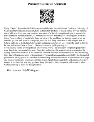 Persuasive Definition Argument
Essay 1 Topic 2 Persuasive Definition Argument Dilpinder Buttar Professor Danielson University of
California Merced Radio, television, film, and the other products of media culture provide materials
out of which we forge our very identities; our sense of selfhood; our notion of what it means to be
male or female; our sense of class, of ethnicity and race, of nationality, of sexuality; and of us and
them. These products of media help shape our view of the world and our deepest values: what we
consider good or bad, positive or negative, moral or evil. They contribute to educating us how to
behave and what to think, feel, believe, fear, and desire and what not too. The media teach us how to
be men and women, how to dress, ... Show more content on Helpwriting.net ...
Social science creates a wrong idea on life, because people s actions aren t completely predictable
even though they are overall the same. According to Certeau, the power for those who control the
society and culture trends lie in the Producers and the Consumers are the individuals who are having
their free will oppressed upon by the producers. The people are generally controlled by the big central
government, or any power in control of modern society, because they create information such as maps
and planned out the city layout, etc. for them to use. People have places to be and certain action they
needed to perform, but how they go about doing their tasks could be unpredictable which is what
Certeau is trying to point out throughout his
... Get more on HelpWriting.net ...
 