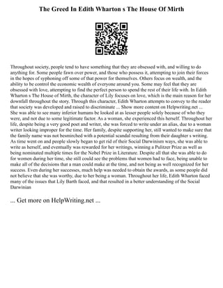 The Greed In Edith Wharton s The House Of Mirth
Throughout society, people tend to have something that they are obsessed with, and willing to do
anything for. Some people fawn over power, and those who possess it, attempting to join their forces
in the hopes of syphoning off some of that power for themselves. Others focus on wealth, and the
ability to be control the economic wealth of everyone around you. Some may feel that they are
obsessed with love, attempting to find the perfect person to spend the rest of their life with. In Edith
Wharton s The House of Mirth, the character of Lily focuses on love, which is the main reason for her
downfall throughout the story. Through this character, Edith Wharton attempts to convey to the reader
that society was developed and raised to discriminate ... Show more content on Helpwriting.net ...
She was able to see many inferior humans be looked at as lesser people solely because of who they
were, and not due to some legitimate factor. As a woman, she experienced this herself. Throughout her
life, despite being a very good poet and writer, she was forced to write under an alias, due to a woman
writer looking improper for the time. Her family, despite supporting her, still wanted to make sure that
the family name was not besmirched with a potential scandal resulting from their daughter s writing.
As time went on and people slowly began to get rid of their Social Darwinism ways, she was able to
write as herself, and eventually was rewarded for her writings, winning a Pulitzer Prize as well as
being nominated multiple times for the Nobel Prize in Literature. Despite all that she was able to do
for women during her time, she still could see the problems that women had to face, being unable to
make all of the decisions that a man could make at the time, and not being as well recognized for her
success. Even during her successes, much help was needed to obtain the awards, as some people did
not believe that she was worthy, due to her being a woman. Throughout her life, Edith Wharton faced
many of the issues that Lily Barth faced, and that resulted in a better understanding of the Social
Darwinian
... Get more on HelpWriting.net ...
 