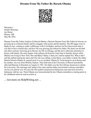 Dreams From My Father By Barack Obama
Wessman 1
Natalie Wessman
Jay Hester
History 18B
May 08, 2016
Dreams From My Father Analysis In Barack Obama s Memoir Dreams From My Father he focuses on
growing up in a biracial family and his struggles with racism and his identity. The 403 pages were in
depth on race, wanting to make a difference with Civil Rights, and how he first discovered what is
was like to have colored skin, and how life was growing up without his father. His book was divided
into three sections, Growing up in Hawaii, his life in Chicago, and the last is about his memories in
Kenya with family. His story begins with a phone call from his Aunt Jane in Nairobi, Kenya while
Obama was living in New York. She said Barry? Barry, is that you? and he replied Yes, Who is this?
and she replied stating her name and why she was calling, Listen Barry, your father is dead. His father
Barack Hussein Obama Sr. passed away in a car accident. Obama Sr. lived and grew up in Kenya and
his mother, was was from Wichita, Kansas. They both met at the University of Hawaii and shortly
after had Barrack in Honolulu on August 4, 1961. His father was the first African American to attend
the University. The marriage only lasted a few years and his father moved back to Kenya and didn t
see his son until he was 10 years old. His mother remarried an Indonesian man and soon moved to
Indonesia with her son. There Obama was homeschooled by her. Obama remembers a turning point in
his childhood when he read an article in
... Get more on HelpWriting.net ...
 