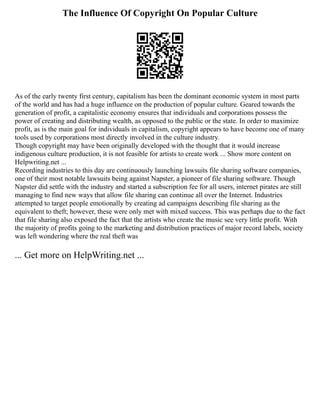 The Influence Of Copyright On Popular Culture
As of the early twenty first century, capitalism has been the dominant economic system in most parts
of the world and has had a huge influence on the production of popular culture. Geared towards the
generation of profit, a capitalistic economy ensures that individuals and corporations possess the
power of creating and distributing wealth, as opposed to the public or the state. In order to maximize
profit, as is the main goal for individuals in capitalism, copyright appears to have become one of many
tools used by corporations most directly involved in the culture industry.
Though copyright may have been originally developed with the thought that it would increase
indigenous culture production, it is not feasible for artists to create work ... Show more content on
Helpwriting.net ...
Recording industries to this day are continuously launching lawsuits file sharing software companies,
one of their most notable lawsuits being against Napster, a pioneer of file sharing software. Though
Napster did settle with the industry and started a subscription fee for all users, internet pirates are still
managing to find new ways that allow file sharing can continue all over the Internet. Industries
attempted to target people emotionally by creating ad campaigns describing file sharing as the
equivalent to theft; however, these were only met with mixed success. This was perhaps due to the fact
that file sharing also exposed the fact that the artists who create the music see very little profit. With
the majority of profits going to the marketing and distribution practices of major record labels, society
was left wondering where the real theft was
... Get more on HelpWriting.net ...
 