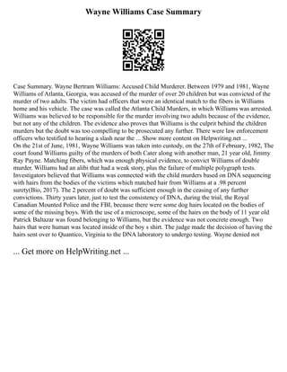 Wayne Williams Case Summary
Case Summary. Wayne Bertram Williams: Accused Child Murderer. Between 1979 and 1981, Wayne
Williams of Atlanta, Georgia, was accused of the murder of over 20 children but was convicted of the
murder of two adults. The victim had officers that were an identical match to the fibers in Williams
home and his vehicle. The case was called the Atlanta Child Murders, in which Williams was arrested.
Williams was believed to be responsible for the murder involving two adults because of the evidence,
but not any of the children. The evidence also proves that Williams is the culprit behind the children
murders but the doubt was too compelling to be prosecuted any further. There were law enforcement
officers who testified to hearing a slash near the ... Show more content on Helpwriting.net ...
On the 21st of June, 1981, Wayne Williams was taken into custody, on the 27th of February, 1982, The
court found Williams guilty of the murders of both Cater along with another man, 21 year old, Jimmy
Ray Payne. Matching fibers, which was enough physical evidence, to convict Williams of double
murder. Williams had an alibi that had a weak story, plus the failure of multiple polygraph tests.
Investigators believed that Williams was connected with the child murders based on DNA sequencing
with hairs from the bodies of the victims which matched hair from Williams at a .98 percent
surety(Bio, 2017). The 2 percent of doubt was sufficient enough in the ceasing of any further
convictions. Thirty years later, just to test the consistency of DNA, during the trial, the Royal
Canadian Mounted Police and the FBI, because there were some dog hairs located on the bodies of
some of the missing boys. With the use of a microscope, some of the hairs on the body of 11 year old
Patrick Baltazar was found belonging to Williams, but the evidence was not concrete enough. Two
hairs that were human was located inside of the boy s shirt. The judge made the decision of having the
hairs sent over to Quantico, Virginia to the DNA laboratory to undergo testing. Wayne denied not
... Get more on HelpWriting.net ...
 