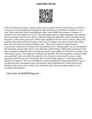 Anarchist Terror
In the late Nineteenth Century, Europe, and to a more limited extent the United States, was beset by
various acts of terror perpetrated by people broadly identifying or identified as anarchists in some
form. While individual motives and ideologies often varied wildly from instance to instance of
anarchist terror, the anarchists (as well as more thoroughly derived utopian ideologues like socialists
and communists) were driven by desire to radically change the deplorable societal conditions facing
the masses of the working class poor. While many anarchists were not violent in nature, taking more
academic and traditional political routes in their quest for change, terrorists were prevalent among
those who fell under the anarchist umbrella, and ... Show more content on Helpwriting.net ...
As previously mentioned, the media of the time did their best to whip the public into an anti anarchist,
anti immigrant, and anti labor frenzy in the aftermath of the bombing. While public perception of the
labor movement immigrants both eventually recovered to some degree, the anarchist movement, in the
United States at least, was perpetually marred by this incident. Since the mainstream American media
was controlled by the very people the anarchists were devoted to removing from power, media
portrayal of anarchist acts was consistently, and overwhelmingly negative, in turn shaping public
opinion to be negative. This was not helped by anarchists propensity to keep committing the type of
acts that gets them such negative press, driving home the de legitimization of their motives and
ideology to the masses who, in order to be successful, need at least nominally receptive, if not
favorable to the anarchist
... Get more on HelpWriting.net ...
 