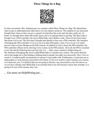 Three Things In A Bag
In class our teacher; Mrs. Johnston gave us a project called Three Things in a Bag. We shared three
items to get to understand each other and so we can express ourselves. The students in our classroom
brought three items so they can give a speech of what they like to do and who they really are. At
home, we brought three items that really mean a lot to us and put them in our bag. The three items I
brought were a PS4 controller, the movie Blind Side, and a Rubik s cube. These are the three items
that mean a lot to me. The first item I brought and shared in class was a PS4 controller. My intention
of bringing the PS4 controller is I love to use it to play PS4 games. Also, I love to use it to watch
movies such as Goose Bumps on the PS4 console. In addition to why I chose the PS4 controller, the
PS4 controller reflects me by showing I love to play on the PS4 console. All in all, the PS4 is essential
to my life and the following have proved why it is. ... Show more content on Helpwriting.net ...
My intention of bringing this movie called Blind Side is it teaches me a lesson. The lesson that this
movie has taught me is that lending a helping hand to people can make you successful. Also, I love to
watch it. I would actually recommend it to anyone I cross paths with. Furthermore, it motivates me to
help people so I may become successful in the future. If you ever watch it, and it teaches you a lesson
or it motivates you, it is definite that you are going to become very successful in your life and so on.
As you have already read, Blind Side is an essential item in my life because I know that someday, it is
going to be one of the reasons why I am
... Get more on HelpWriting.net ...
 