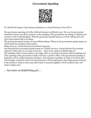 Government Spending
P3: Identify the impact of government spending on a selected business (Tesco PLC).
The government spending will effect different business in different ways. The way the government
spend their money can effect a business as the spending of the government can change or influence the
economy of the United Kingdom. What the government spends money on will be influenced by the
type of government that is in charge.
The government spends money on many different things. Whatever the governments spends money on
will to better the economy of the country.
Public Services, Central and local Government Agencies
One thing that the government spends money on is Public Services, Central and local Government
Agencies. Public services are types of services ... Show more content on Helpwriting.net ...
The multiplier effect is quits similar to the ripple effect as one thing will always effect something else.
If the spending of the government is high it will have a positive effect, if the government spending is
high there will be a higher demand in products, if the demand in products are high it will mean there
will be higher workforce which will mean that there will be employment, more employment will lead
to the increase in trade in local areas and if trade is increased suppliers will be needed as they will
need to supply more
... Get more on HelpWriting.net ...
 