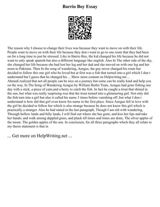 Barrio Boy Essay
The reason why I choose to change their lives was because they want to move on with their life.
People want to move on with their life because they don t want to go to one route that they had been
on for a long time to just be stressed. Like in Barrio Boy, the kid changed his life because he did not
want to only speak spanish but also a different language like english. Also In The other side of the sky,
she changed her life because she had lost her leg and her dad and she moved on with one leg and her
mom to Pakistan. Then In the song of wandering, Aengus, the guy never changed his route but
decided to follow this one girl who he loved but at first was a fish that turned into a girl which I don t
understand but I guess that he changed his ... Show more content on Helpwriting.net ...
Ahmedi realized that not all people can be nice on a journey but some can be really kind and help you
on the way. In The Song of Wandering Aengus by William Butler Yeats, Aengus had gone fishing one
day with a stick, a piece of yarn,and a berry to catch the fish. In fact he caught a trout that shined in
the sun, but what was really surprising was that the trout turned into a glimmering girl. Not only did
the fish turn into a girl but also it called his name 3 times before vanishing off ,but what I don t
understand is how did that girl even know his name in the first place. Since Aengus fell in love with
the girl he decided to follow her which is also strange because he does not know this girl which is
practically a stranger. Also he had stated in the last paragraph, Though I am old with wandering,
Through hollow lands and hilly lands, I will find out where she has gone, and kiss her lips and take
her hands; and walk among dappled grass, and pluck till times and times are done, The silver apples of
the moon. The golden apples of the sun. In conclusion, for all three paragraphs which they all relate to
my thesis statement is that in
... Get more on HelpWriting.net ...
 
