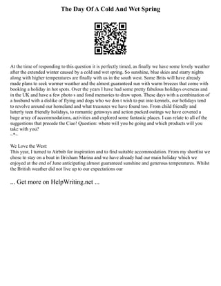 The Day Of A Cold And Wet Spring
At the time of responding to this question it is perfectly timed, as finally we have some lovely weather
after the extended winter caused by a cold and wet spring. So sunshine, blue skies and starry nights
along with higher temperatures are finally with us in the south west. Some Brits will have already
made plans to seek warmer weather and the almost guaranteed sun with warm breezes that come with
booking a holiday in hot spots. Over the years I have had some pretty fabulous holidays overseas and
in the UK and have a few photo s and fond memories to draw upon. These days with a combination of
a husband with a dislike of flying and dogs who we don t wish to put into kennels, our holidays tend
to revolve around our homeland and what treasures we have found too. From child friendly and
latterly teen friendly holidays, to romantic getaways and action packed outings we have covered a
huge array of accommodations, activities and explored some fantastic places. I can relate to all of the
suggestions that precede the Ciao! Question: where will you be going and which products will you
take with you?
~*~
We Love the West:
This year, I turned to Airbnb for inspiration and to find suitable accommodation. From my shortlist we
chose to stay on a boat in Brixham Marina and we have already had our main holiday which we
enjoyed at the end of June anticipating almost guaranteed sunshine and generous temperatures. Whilst
the British weather did not live up to our expectations our
... Get more on HelpWriting.net ...
 