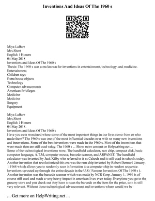 Inventions And Ideas Of The 1960 s
Miya LaBarr
Mrs.Short
English 1 Honors
04 May 2018
Inventions and Ideas Of The 1960 s
Thesis: The 1960 s was a era known for inventions in entertainment, technology, and medicine.
Entertainment
Children toys
Extra house objects
Technology
Computer advancements
American Privileges
Medicine
Medicine
Surgery
Equipment
Miya LaBarr
Mrs.Short
English 1 Honors
04 May 2018
Inventions and Ideas Of The 1960 s
Have you ever wondered where some of the most important things in our lives come from or who
made them? The 1960 s was one of the most influential decades ever with so many new inventions
and innovations. Some of the best inventions were made in the 1960 s. Most of the inventions that
were made then are still used today. The 1960 s ... Show more content on Helpwriting.net ...
Some of the technological inventions were, The handheld calculator, ram chip, compact disk, basic
computer language, A.T.M, computer mouse, barcode scanner, and ARPANET. The handheld
calculator was invented by Jack Kilby who referred to it as Caltech and is still used in schools today.
Another invention that revolutionized this era was the ram chip invented by Robert Dennard January,
1 1968 which allows you to randomly save information to a computer chip in random sequence.
Inventions sprouted up through the entire decade in the U.S ( Famous Inventions Of The 1960 s ).
Another invention was the barcode scanner which was made by NCR Corp. January 1, 1969 is of
course still used and made a very heavy impact in american lives even today. Everytime you go to the
grocery store and you check out they have to scan the barcode on the item for the price, so it is still
very relevant. Without these technological advancement and inventions where would we be
... Get more on HelpWriting.net ...
 