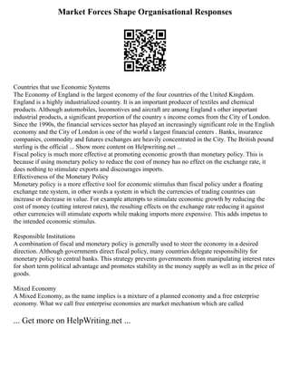 Market Forces Shape Organisational Responses
Countries that use Economic Systems
The Economy of England is the largest economy of the four countries of the United Kingdom.
England is a highly industrialized country. It is an important producer of textiles and chemical
products. Although automobiles, locomotives and aircraft are among England s other important
industrial products, a significant proportion of the country s income comes from the City of London.
Since the 1990s, the financial services sector has played an increasingly significant role in the English
economy and the City of London is one of the world s largest financial centers . Banks, insurance
companies, commodity and futures exchanges are heavily concentrated in the City. The British pound
sterling is the official ... Show more content on Helpwriting.net ...
Fiscal policy is much more effective at promoting economic growth than monetary policy. This is
because if using monetary policy to reduce the cost of money has no effect on the exchange rate, it
does nothing to stimulate exports and discourages imports.
Effectiveness of the Monetary Policy
Monetary policy is a more effective tool for economic stimulus than fiscal policy under a floating
exchange rate system, in other words a system in which the currencies of trading countries can
increase or decrease in value. For example attempts to stimulate economic growth by reducing the
cost of money (cutting interest rates), the resulting effects on the exchange rate reducing it against
other currencies will stimulate exports while making imports more expensive. This adds impetus to
the intended economic stimulus.
Responsible Institutions
A combination of fiscal and monetary policy is generally used to steer the economy in a desired
direction. Although governments direct fiscal policy, many countries delegate responsibility for
monetary policy to central banks. This strategy prevents governments from manipulating interest rates
for short term political advantage and promotes stability in the money supply as well as in the price of
goods.
Mixed Economy
A Mixed Economy, as the name implies is a mixture of a planned economy and a free enterprise
economy. What we call free enterprise economies are market mechanism which are called
... Get more on HelpWriting.net ...
 