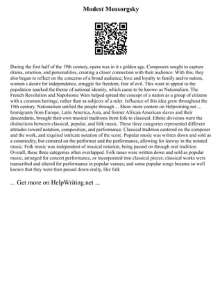 Modest Mussorgsky
During the first half of the 19th century, opera was in it s golden age. Composers sought to capture
drama, emotion, and personalities, creating a closer connection with their audience. With this, they
also began to reflect on the concerns of a broad audience; love and loyalty to family and/or nation,
women s desire for independence, struggle for freedom, fear of evil. This want to appeal to the
population sparked the theme of national identity, which came to be known as Nationalism. The
French Revolution and Napoleonic Wars helped spread the concept of a nation as a group of citizens
with a common heritage, rather than as subjects of a ruler. Influence of this idea grew throughout the
19th century. Nationalism unified the people through ... Show more content on Helpwriting.net ...
Immigrants from Europe, Latin America, Asia, and former African American slaves and their
descendants, brought their own musical traditions from folk to classical. Ethnic divisions were the
distinctions between classical, popular, and folk music. These three categories represented different
attitudes toward notation, composition, and performance. Classical tradition centered on the composer
and the work, and required intricate notation of the score. Popular music was written down and sold as
a commodity, but centered on the performer and the performance, allowing for leeway in the notated
music. Folk music was independent of musical notation, being passed on through oral tradition.
Overall, these three categories often overlapped. Folk tunes were written down and sold as popular
music, arranged for concert performance, or incorporated into classical pieces; classical works were
transcribed and altered for performance in popular venues; and some popular songs became so well
known that they were then passed down orally, like folk
... Get more on HelpWriting.net ...
 