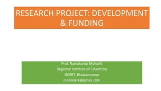 RESEARCH PROJECT: DEVELOPMENT
& FUNDING
Prof. Ramakanta Mohalik
Regional Institute of Education
NCERT, Bhubaneswar
mohalikrk@gmail.com
 