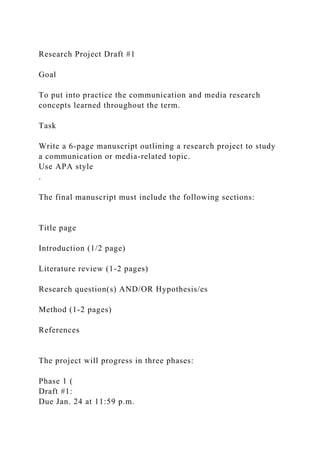 Research Project Draft #1
Goal
To put into practice the communication and media research
concepts learned throughout the term.
Task
Write a 6-page manuscript outlining a research project to study
a communication or media-related topic.
Use APA style
.
The final manuscript must include the following sections:
Title page
Introduction (1/2 page)
Literature review (1-2 pages)
Research question(s) AND/OR Hypothesis/es
Method (1-2 pages)
References
The project will progress in three phases:
Phase 1 (
Draft #1:
Due Jan. 24 at 11:59 p.m.
 