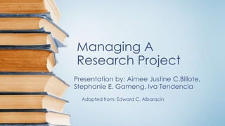 Managing A
Research Project
Presentation by: Aimee Justine C.Billote,
Stephanie E. Gameng, Iva Tendencia
Adopted from: Edward C. Albaracin
 
