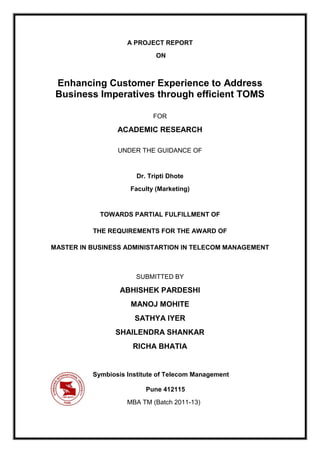 A PROJECT REPORT
                             ON



 Enhancing Customer Experience to Address
 Business Imperatives through efficient TOMS

                            FOR

                 ACADEMIC RESEARCH

                 UNDER THE GUIDANCE OF


                       Dr. Tripti Dhote
                     Faculty (Marketing)


            TOWARDS PARTIAL FULFILLMENT OF

          THE REQUIREMENTS FOR THE AWARD OF

MASTER IN BUSINESS ADMINISTARTION IN TELECOM MANAGEMENT



                       SUBMITTED BY

                  ABHISHEK PARDESHI
                     MANOJ MOHITE
                      SATHYA IYER
                SHAILENDRA SHANKAR
                      RICHA BHATIA


          Symbiosis Institute of Telecom Management

                          Pune 412115
                    MBA TM (Batch 2011-13)
 