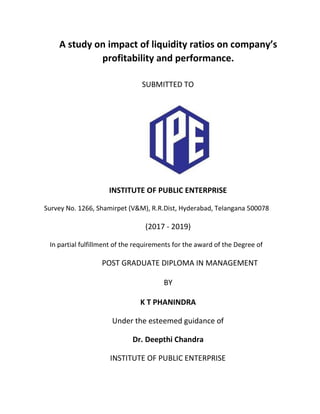 A study on impact of liquidity ratios on company’s
profitability and performance.
SUBMITTED TO
INSTITUTE OF PUBLIC ENTERPRISE
Survey No. 1266, Shamirpet (V&M), R.R.Dist, Hyderabad, Telangana 500078
(2017 - 2019)
In partial fulfillment of the requirements for the award of the Degree of
POST GRADUATE DIPLOMA IN MANAGEMENT
BY
K T PHANINDRA
Under the esteemed guidance of
Dr. Deepthi Chandra
INSTITUTE OF PUBLIC ENTERPRISE
 