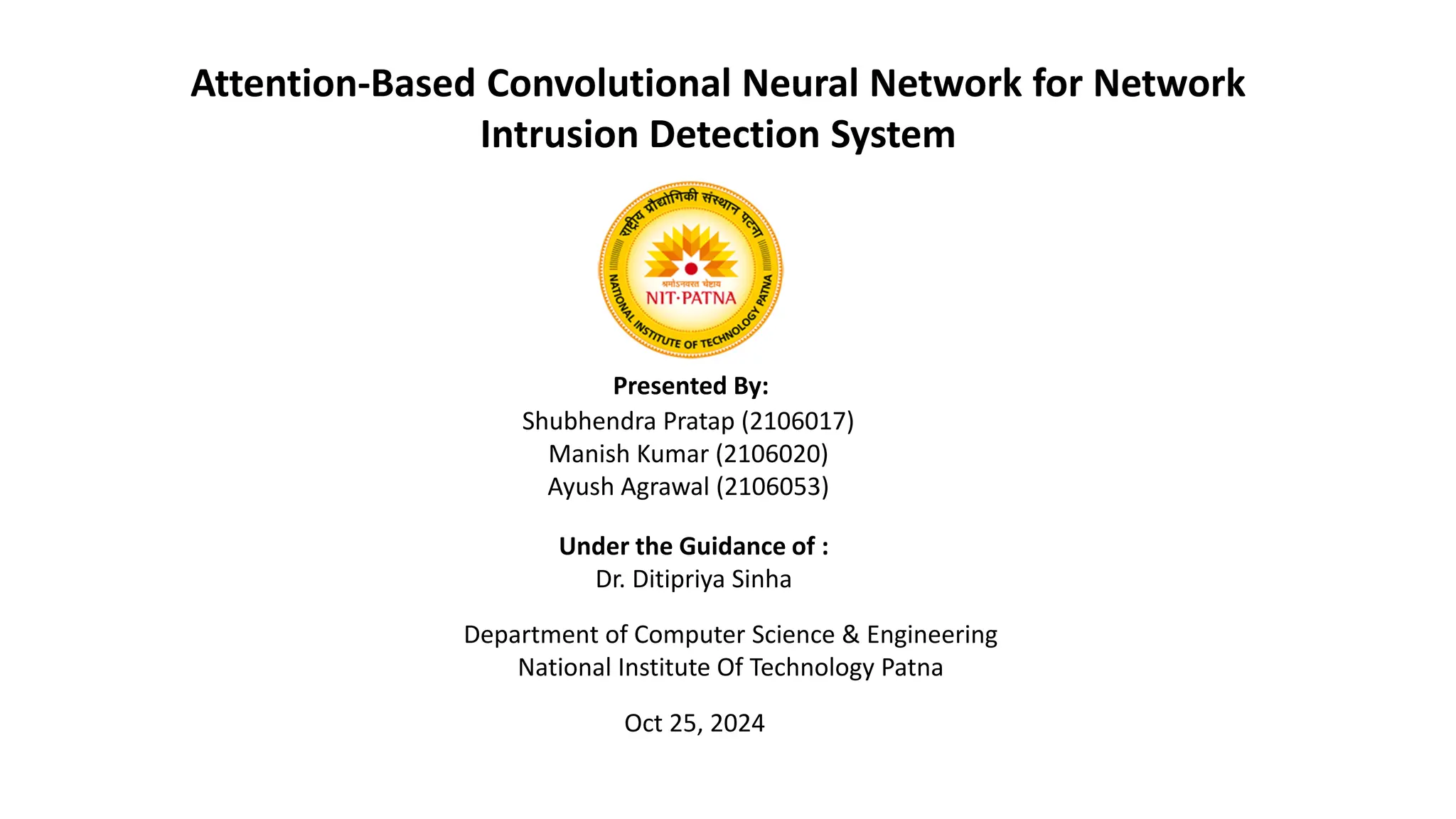 Attention-Based Convolutional Neural Network for Network
Intrusion Detection System
Shubhendra Pratap (2106017)
Manish Kumar (2106020)
Ayush Agrawal (2106053)
Presented By:
Under the Guidance of :
Dr. Ditipriya Sinha
Department of Computer Science & Engineering
National Institute Of Technology Patna
Oct 25, 2024
 