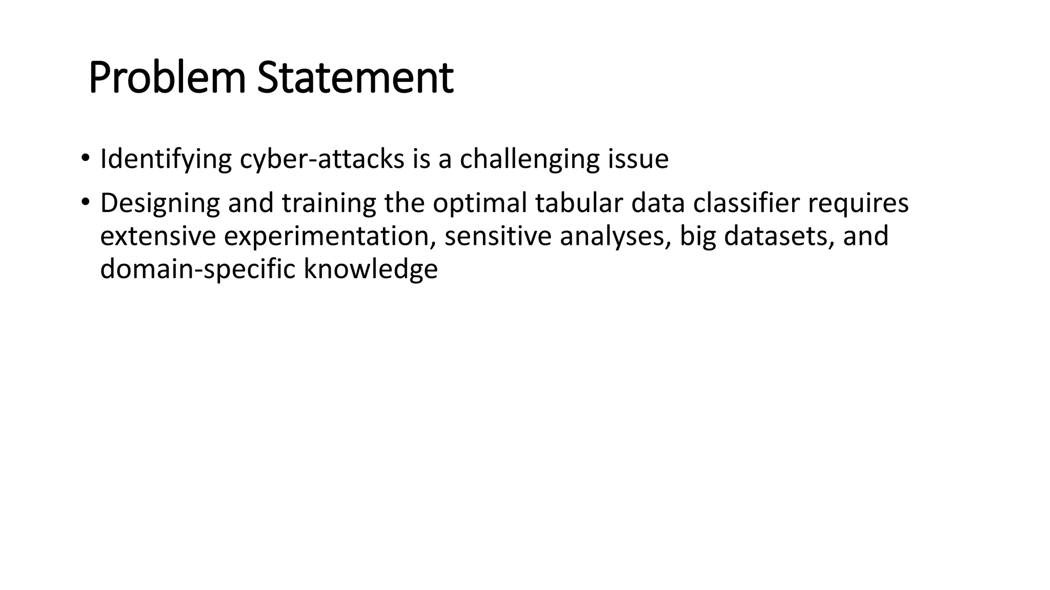 Problem Statement
• Identifying cyber-attacks is a challenging issue
• Designing and training the optimal tabular data classifier requires
extensive experimentation, sensitive analyses, big datasets, and
domain-specific knowledge
 