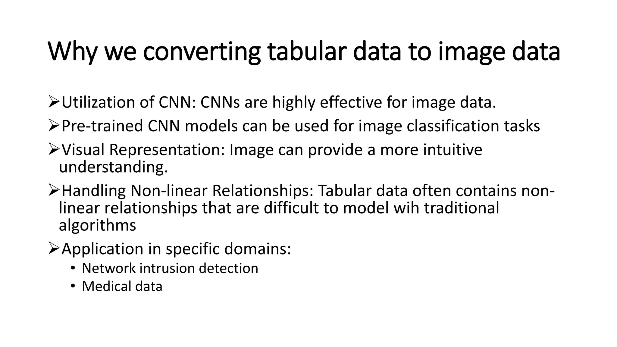 Why we converting tabular data to image data
➢Utilization of CNN: CNNs are highly effective for image data.
➢Pre-trained CNN models can be used for image classification tasks
➢Visual Representation: Image can provide a more intuitive
understanding.
➢Handling Non-linear Relationships: Tabular data often contains non-
linear relationships that are difficult to model wih traditional
algorithms
➢Application in specific domains:
• Network intrusion detection
• Medical data
 
