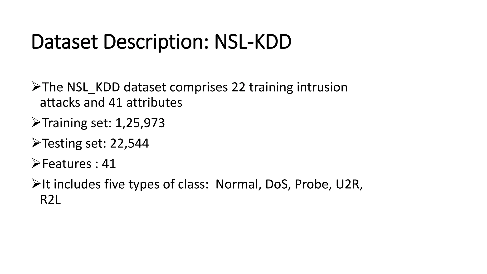 Dataset Description: NSL-KDD
➢The NSL_KDD dataset comprises 22 training intrusion
attacks and 41 attributes
➢Training set: 1,25,973
➢Testing set: 22,544
➢Features : 41
➢It includes five types of class: Normal, DoS, Probe, U2R,
R2L
 