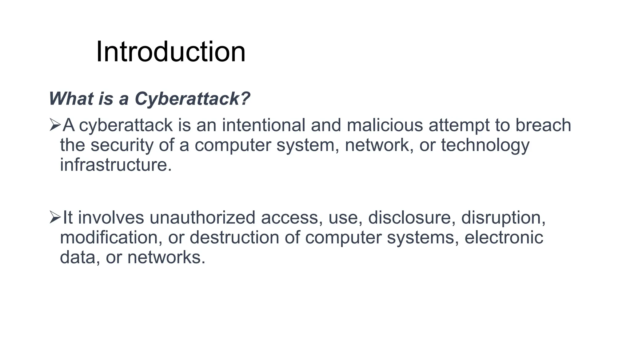 Introduction
What is a Cyberattack?
➢A cyberattack is an intentional and malicious attempt to breach
the security of a computer system, network, or technology
infrastructure.
➢It involves unauthorized access, use, disclosure, disruption,
modification, or destruction of computer systems, electronic
data, or networks.
 