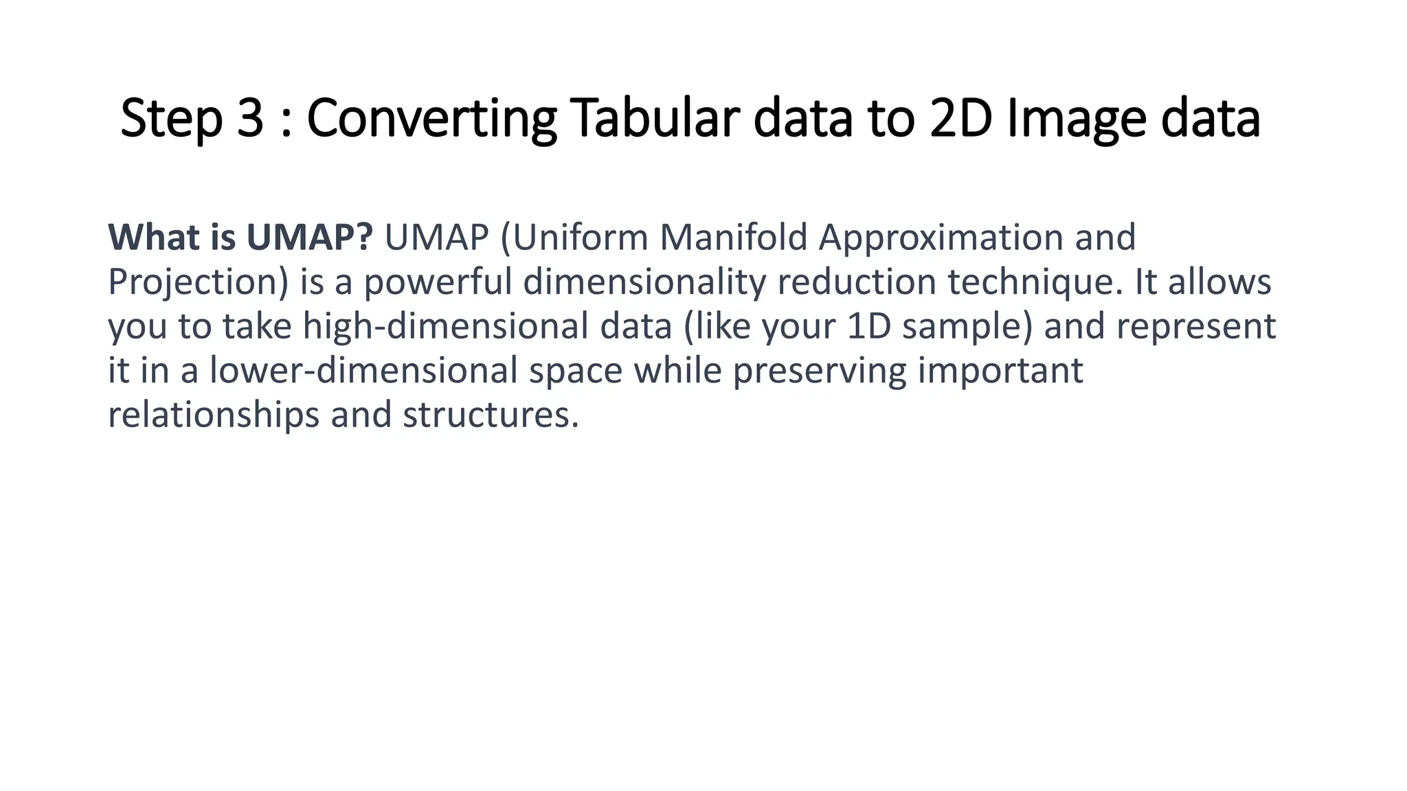Step 3 : Converting Tabular data to 2D Image data
What is UMAP? UMAP (Uniform Manifold Approximation and
Projection) is a powerful dimensionality reduction technique. It allows
you to take high-dimensional data (like your 1D sample) and represent
it in a lower-dimensional space while preserving important
relationships and structures.
 
