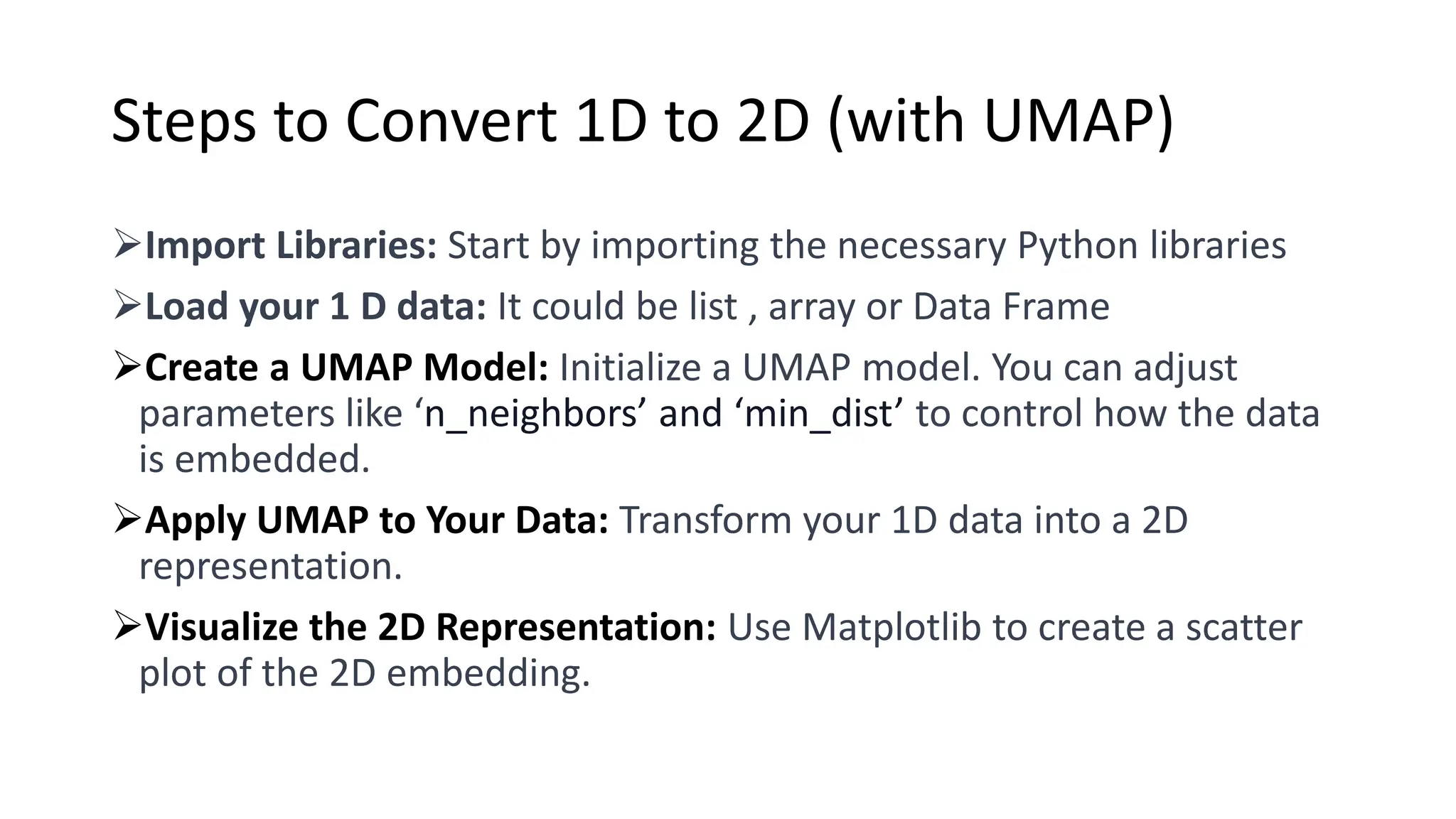Steps to Convert 1D to 2D (with UMAP)
➢Import Libraries: Start by importing the necessary Python libraries
➢Load your 1 D data: It could be list , array or Data Frame
➢Create a UMAP Model: Initialize a UMAP model. You can adjust
parameters like ‘n_neighbors’ and ‘min_dist’ to control how the data
is embedded.
➢Apply UMAP to Your Data: Transform your 1D data into a 2D
representation.
➢Visualize the 2D Representation: Use Matplotlib to create a scatter
plot of the 2D embedding.
 