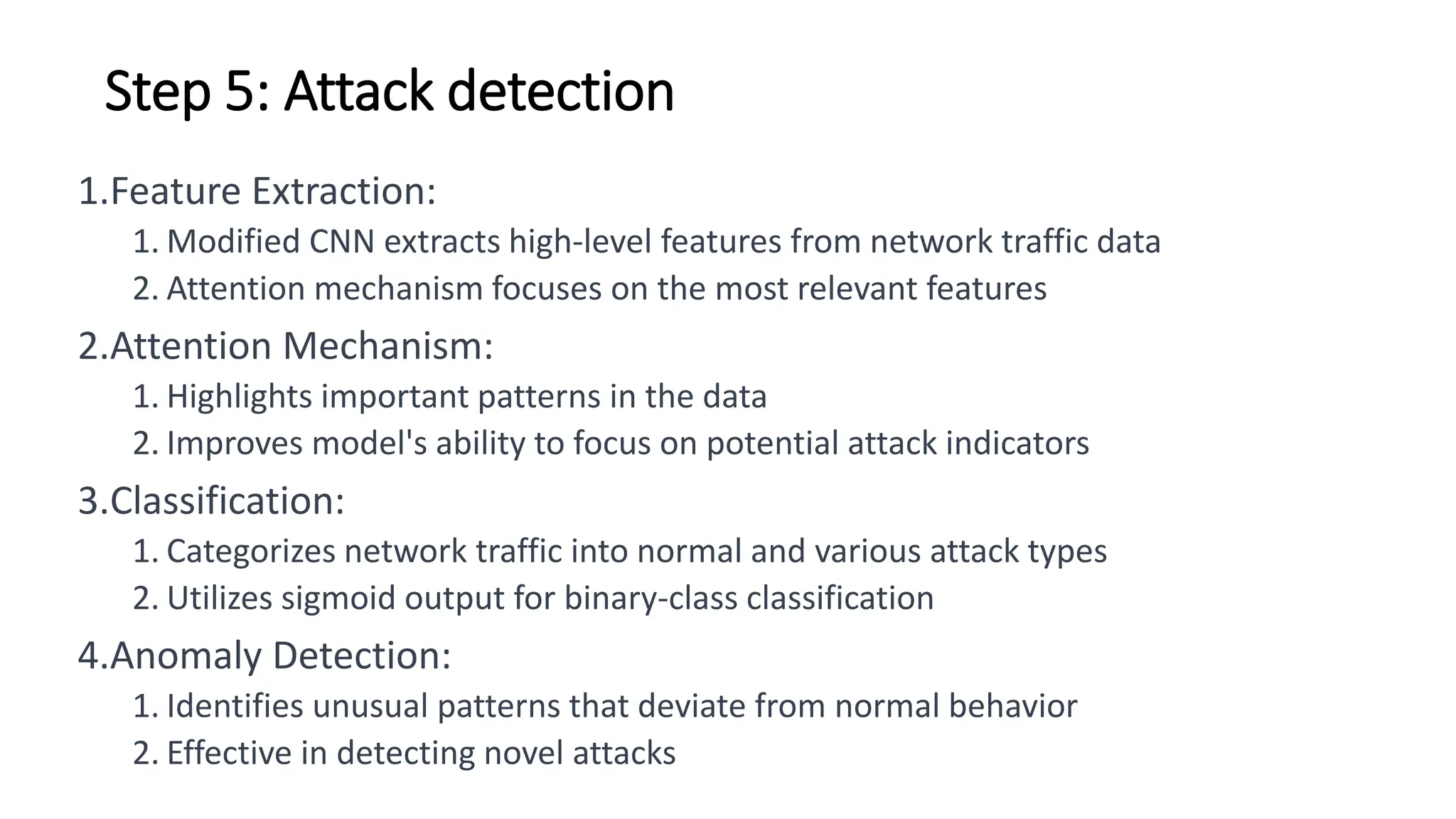 Step 5: Attack detection
1.Feature Extraction:
1. Modified CNN extracts high-level features from network traffic data
2. Attention mechanism focuses on the most relevant features
2.Attention Mechanism:
1. Highlights important patterns in the data
2. Improves model's ability to focus on potential attack indicators
3.Classification:
1. Categorizes network traffic into normal and various attack types
2. Utilizes sigmoid output for binary-class classification
4.Anomaly Detection:
1. Identifies unusual patterns that deviate from normal behavior
2. Effective in detecting novel attacks
 