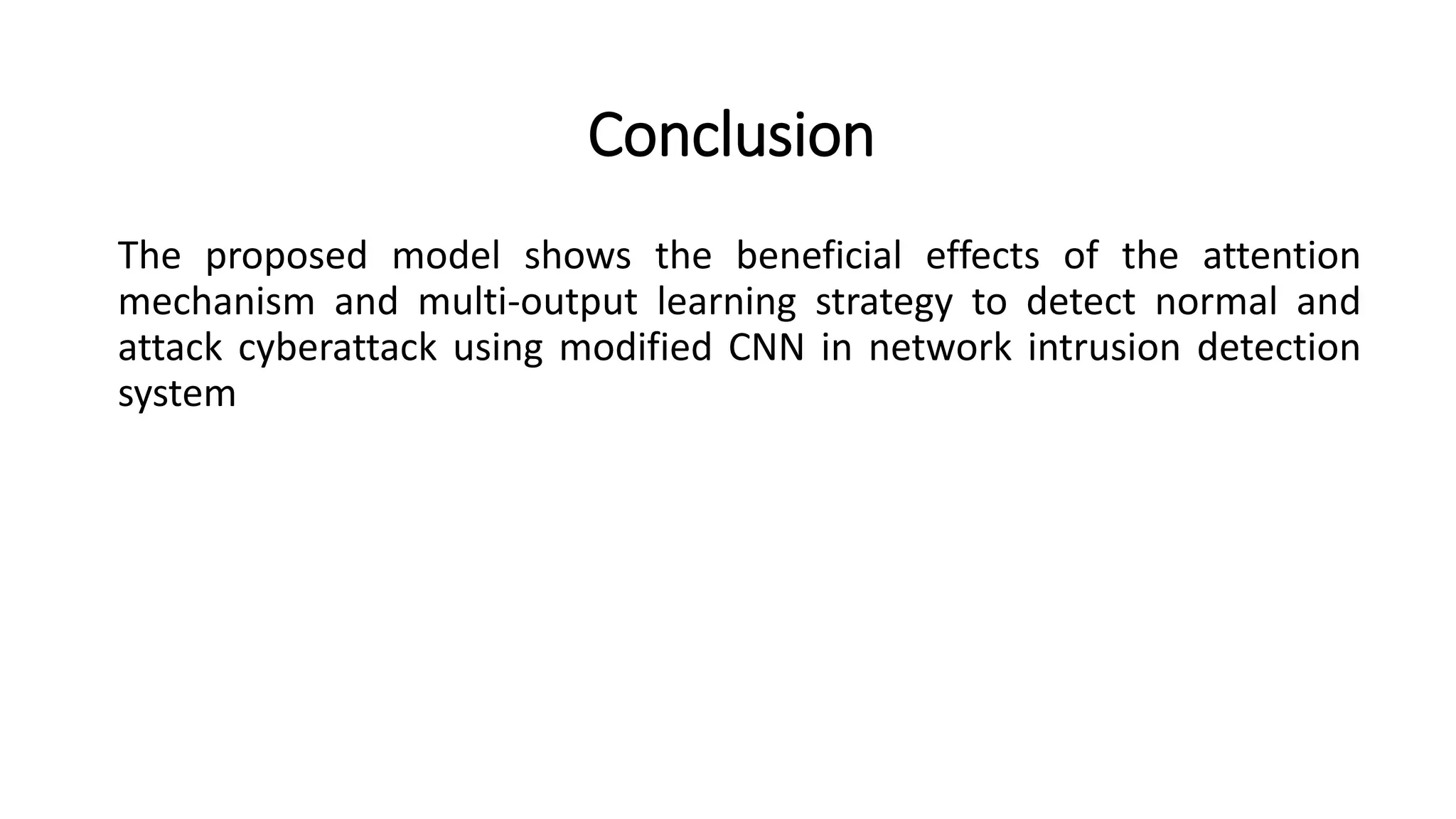 Conclusion
The proposed model shows the beneficial effects of the attention
mechanism and multi-output learning strategy to detect normal and
attack cyberattack using modified CNN in network intrusion detection
system
 