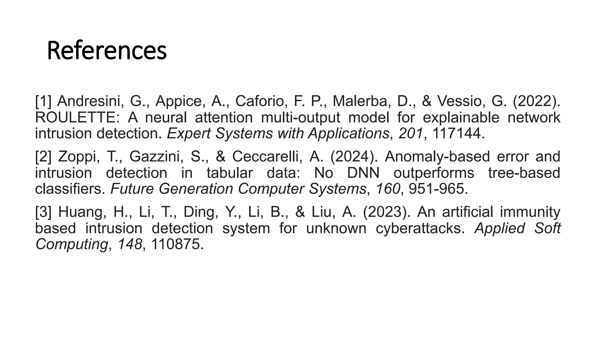 References
[1] Andresini, G., Appice, A., Caforio, F. P., Malerba, D., & Vessio, G. (2022).
ROULETTE: A neural attention multi-output model for explainable network
intrusion detection. Expert Systems with Applications, 201, 117144.
[2] Zoppi, T., Gazzini, S., & Ceccarelli, A. (2024). Anomaly-based error and
intrusion detection in tabular data: No DNN outperforms tree-based
classifiers. Future Generation Computer Systems, 160, 951-965.
[3] Huang, H., Li, T., Ding, Y., Li, B., & Liu, A. (2023). An artificial immunity
based intrusion detection system for unknown cyberattacks. Applied Soft
Computing, 148, 110875.
 