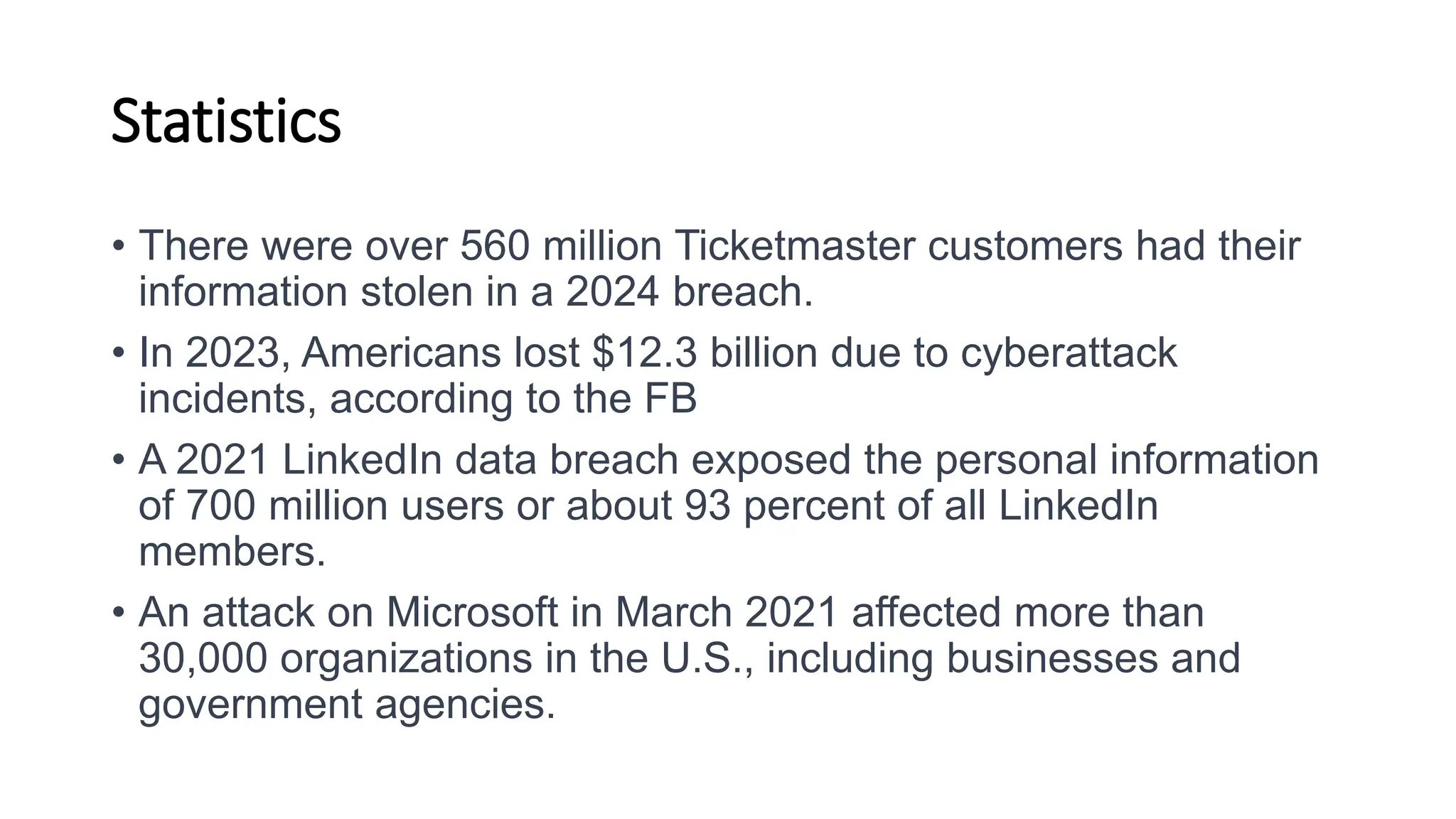 Statistics
• There were over 560 million Ticketmaster customers had their
information stolen in a 2024 breach.
• In 2023, Americans lost $12.3 billion due to cyberattack
incidents, according to the FB
• A 2021 LinkedIn data breach exposed the personal information
of 700 million users or about 93 percent of all LinkedIn
members.
• An attack on Microsoft in March 2021 affected more than
30,000 organizations in the U.S., including businesses and
government agencies.
 