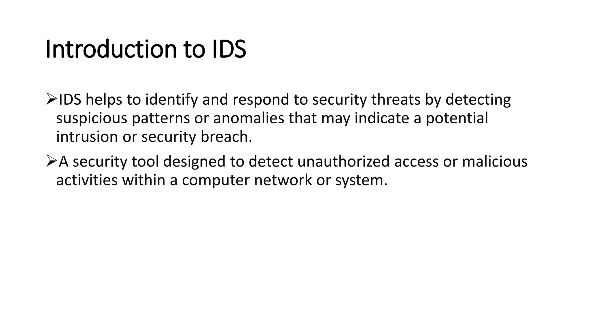 Introduction to IDS
➢IDS helps to identify and respond to security threats by detecting
suspicious patterns or anomalies that may indicate a potential
intrusion or security breach.
➢A security tool designed to detect unauthorized access or malicious
activities within a computer network or system.
 