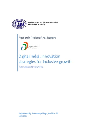 Research	Project	Final	Report	
Digital	India	:Innovation	
strategies	for	inclusive	growth	
Under	Guidance	of	Dr.	Sonu	Verma	
Submitted	By:	Tarandeep	Singh,	Roll	No.	50	
6/20/2016	
	
INDIAN	INSTITUTE	OF	FOREIGN	TRADE	
EPGDIB	BATCH	2015-17	
	
 