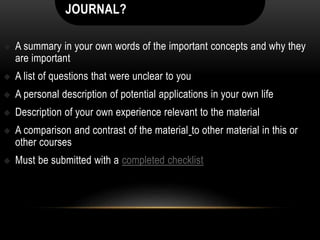 JOURNAL?
 A summary in your own words of the important concepts and why they
are important
 A list of questions that were unclear to you
 A personal description of potential applications in your own life
 Description of your own experience relevant to the material
 A comparison and contrast of the material to other material in this or
other courses
 Must be submitted with a completed checklist
 