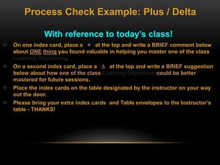 With reference to today’s class!
 On one index card, place a + at the top and write a BRIEF comment below
about ONE thing you found valuable in helping you master one of the class
Learning Objectives.
 On a second index card, place a  at the top and write a BRIEF suggestion
below about how one of the class Learning Objectives could be better
mastered for future sessions.
 Place the index cards on the table designated by the instructor on your way
out the door.
 Please bring your extra index cards and Table envelopes to the Instructor’s
table - THANKS!
Process Check Example: Plus / Delta
 