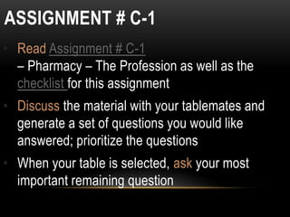 ASSIGNMENT # C-1
• Read Assignment # C-1
– Pharmacy – The Profession as well as the
checklist for this assignment
• Discuss the material with your tablemates and
generate a set of questions you would like
answered; prioritize the questions
• When your table is selected, ask your most
important remaining question
 