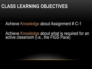 CLASS LEARNING OBJECTIVES
• Achieve Knowledge about Assignment # C-1
• Achieve Knowledge about what is required for an
active classroom (i.e., the FIGS Pace)
 
