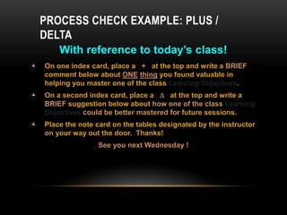 With reference to today’s class!
 On one index card, place a + at the top and write a BRIEF
comment below about ONE thing you found valuable in
helping you master one of the class Learning Objectives.
 On a second index card, place a  at the top and write a
BRIEF suggestion below about how one of the class Learning
Objectives could be better mastered for future sessions.
 Place the note card on the tables designated by the instructor
on your way out the door. Thanks!
See you next Wednesday !
PROCESS CHECK EXAMPLE: PLUS /
DELTA
 