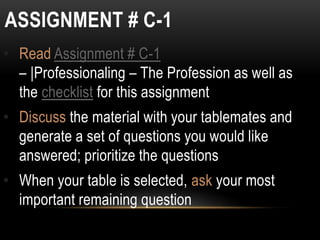 ASSIGNMENT # C-1
• Read Assignment # C-1
– |Professionaling – The Profession as well as
the checklist for this assignment
• Discuss the material with your tablemates and
generate a set of questions you would like
answered; prioritize the questions
• When your table is selected, ask your most
important remaining question
 