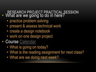RESEARCH PROJECT PRACTICAL SESSION
• What are we going to do in here?
• practice problem solving
• present & assess technical work
• create a design notebook
• work on one design project
• Course Calendar
• What is going on today?
• What is the reading assignment for next class?
• What are we doing next week?
 